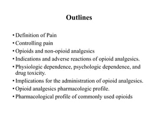 Outlines
• Definition of Pain
• Controlling pain
• Opioids and non-opioid analgesics
• Indications and adverse reactions of opioid analgesics.
• Physiologic dependence, psychologic dependence, and
drug toxicity.
• Implications for the administration of opioid analgesics.
• Opioid analgesics pharmacologic profile.
• Pharmacological profile of commonly used opioids
 