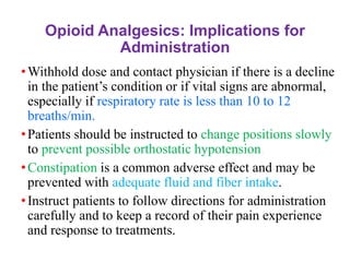 Opioid Analgesics: Implications for
Administration
•Withhold dose and contact physician if there is a decline
in the patient’s condition or if vital signs are abnormal,
especially if respiratory rate is less than 10 to 12
breaths/min.
•Patients should be instructed to change positions slowly
to prevent possible orthostatic hypotension.
•Constipation is a common adverse effect and may be
prevented with adequate fluid and fiber intake.
•Instruct patients to follow directions for administration
carefully and to keep a record of their pain experience
and response to treatments.
 