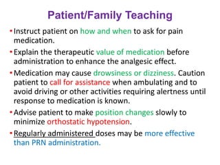 Patient/Family Teaching
•Instruct patient on how and when to ask for pain
medication.
•Explain the therapeutic value of medication before
administration to enhance the analgesic effect.
•Medication may cause drowsiness or dizziness. Caution
patient to call for assistance when ambulating and to
avoid driving or other activities requiring alertness until
response to medication is known.
•Advise patient to make position changes slowly to
minimize orthostatic hypotension.
•Regularly administered doses may be more effective
than PRN administration.
 