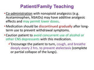 Patient/Family Teaching
•Co-administration with nonopioid analgesics (e.g.
Acetaminophen, NSAIDs) may have additive analgesic
effects and may permit lower doses.
•Medication should be discontinued gradually after long-
term use to prevent withdrawal symptoms.
•Caution patient to avoid concurrent use of alcohol or
other CNS depressants with this medication.
✓Encourage the patient to turn, cough, and breathe
deeply every 2 hrs. to prevent atelectasis (complete
or partial collapse of the lungs).
 