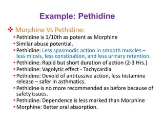 Example: Pethidine
❖ Morphine Vs Pethidine:
• Pethidine is 1/10th as potent as Morphine
• Similar abuse potential.
• Pethidine: Less spasmodic action in smooth muscles –
less miosis, less constipation, and less urinary retention.
• Pethidine: Rapid but short duration of action (2-3 Hrs.)
• Pethidine: Vagolytic effect - Tachycardia
• Pethidine: Devoid of antitussive action, less histamine
release – safer in asthmatics.
• Pethidine is no more recommended as before because of
safety issues.
• Pethidine: Dependence is less marked than Morphine
• Morphine: Better oral absorption.
 