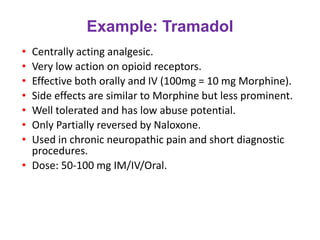 Example: Tramadol
• Centrally acting analgesic.
• Very low action on opioid receptors.
• Effective both orally and IV (100mg = 10 mg Morphine).
• Side effects are similar to Morphine but less prominent.
• Well tolerated and has low abuse potential.
• Only Partially reversed by Naloxone.
• Used in chronic neuropathic pain and short diagnostic
procedures.
• Dose: 50-100 mg IM/IV/Oral.
 