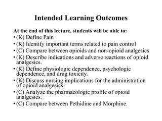 Intended Learning Outcomes
At the end of this lecture, students will be able to:
• (K) Define Pain
• (K) Identify important terms related to pain control
• (C) Compare between opioids and non-opioid analgesics
• (K) Describe indications and adverse reactions of opioid
analgesics.
• (K) Define physiologic dependence, psychologic
dependence, and drug toxicity.
• (K) Discuss nursing implications for the administration
of opioid analgesics.
• (C) Analyze the pharmacologic profile of opioid
analgesics.
• (C) Compare between Pethidine and Morphine.
 
