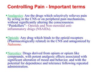 Controlling Pain - Important terms
▪Analgesics: Are the drugs which selectively relieves pain
by acting in the CNS or on peripheral pain mechanisms,
without significantly altering the consciousness
“Painkillers”– Opioids and Non-steroidal anti-
inflammatory drugs (NSAIDs).
▪Opioids: Any drug which binds to the opioid receptors
(Pharmacologically related) in the CNS and antagonized by
Naloxone.
▪Narcotics: Drugs derived from opium or opium like
compounds, with potent analgesic effects associated with
significant alteration of mood and behavior, and with the
potential for dependence and tolerance following repeated
administration.
 