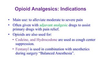 Opioid Analgesics: Indications
• Main use: to alleviate moderate to severe pain
• Often given with adjuvant analgesic drugs to assist
primary drugs with pain relief.
• Opioids are also used for:
• Codeine, and Hydrocodone are used as cough center
suppression.
• Fentanyl is used in combination with anesthetics
during surgery “Balanced Anesthesia”.
 