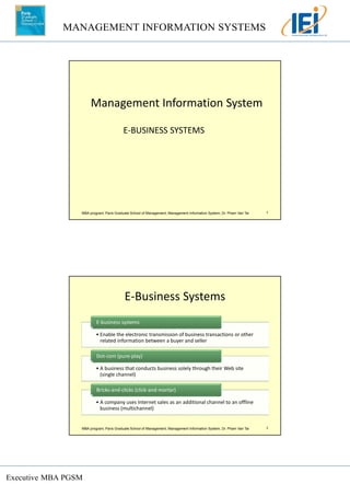 MANAGEMENT INFORMATION SYSTEMS
Executive MBA PGSM
MBA program, Paris Graduate School of Management, Management Information System, Dr. Pham Van Tai 1
Management Information System
E-BUSINESS SYSTEMS
MBA program, Paris Graduate School of Management, Management Information System, Dr. Pham Van Tai 2
E-Business Systems
• Enable the electronic transmission of business transactions or other
related information between a buyer and seller
E-business systems
• A business that conducts business solely through their Web site
(single channel)
Dot-com (pure-play)
• A company uses Internet sales as an additional channel to an offline
business (multichannel)
Bricks-and-clicks (click-and-mortar)
 