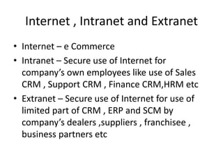 Internet , Intranet and Extranet
• Internet – e Commerce
• Intranet – Secure use of Internet for
company’s own employees like use of Sales
CRM , Support CRM , Finance CRM,HRM etc
• Extranet – Secure use of Internet for use of
limited part of CRM , ERP and SCM by
company’s dealers ,suppliers , franchisee ,
business partners etc
 