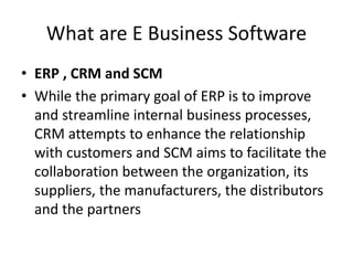 What are E Business Software
• ERP , CRM and SCM
• While the primary goal of ERP is to improve
and streamline internal business processes,
CRM attempts to enhance the relationship
with customers and SCM aims to facilitate the
collaboration between the organization, its
suppliers, the manufacturers, the distributors
and the partners
 