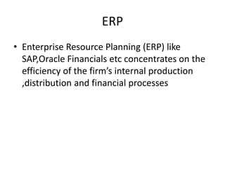 ERP
• Enterprise Resource Planning (ERP) like
SAP,Oracle Financials etc concentrates on the
efficiency of the firm’s internal production
,distribution and financial processes
 