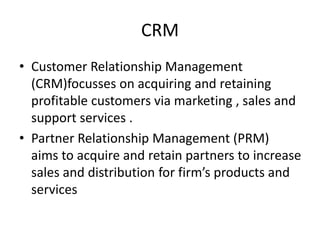 CRM
• Customer Relationship Management
(CRM)focusses on acquiring and retaining
profitable customers via marketing , sales and
support services .
• Partner Relationship Management (PRM)
aims to acquire and retain partners to increase
sales and distribution for firm’s products and
services
 