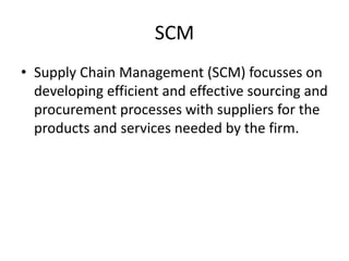 SCM
• Supply Chain Management (SCM) focusses on
developing efficient and effective sourcing and
procurement processes with suppliers for the
products and services needed by the firm.
 