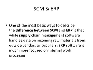 SCM & ERP
• One of the most basic ways to describe
the difference between SCM and ERP is that
while supply chain management software
handles data on incoming raw materials from
outside vendors or suppliers, ERP software is
much more focused on internal work
processes.
 