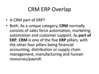 CRM ERP Overlap
• Is CRM part of ERP?
• Both. As a unique category, CRM normally
consists of sales force automation, marketing
automation and customer support. As part of
ERP, CRM is one of the five ERP pillars, with
the other four pillars being financial
accounting, distribution or supply chain
management, manufacturing and human
resources/payroll.
 