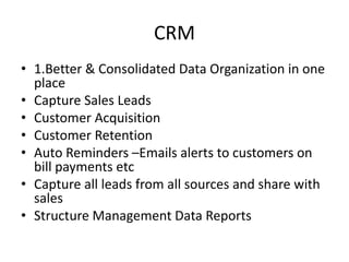 CRM
• 1.Better & Consolidated Data Organization in one
place
• Capture Sales Leads
• Customer Acquisition
• Customer Retention
• Auto Reminders –Emails alerts to customers on
bill payments etc
• Capture all leads from all sources and share with
sales
• Structure Management Data Reports
 