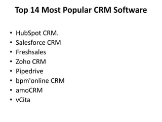 Top 14 Most Popular CRM Software
• HubSpot CRM.
• Salesforce CRM
• Freshsales
• Zoho CRM
• Pipedrive
• bpm'online CRM
• amoCRM
• vCita
 