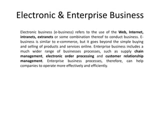 Electronic & Enterprise Business
Electronic business (e-business) refers to the use of the Web, Internet,
intranets, extranets or some combination thereof to conduct business. E-
business is similar to e-commerce, but it goes beyond the simple buying
and selling of products and services online. Enterprise business includes a
much wider range of businesses processes, such as supply chain
management, electronic order processing and customer relationship
management. Enterprise business processes, therefore, can help
companies to operate more effectively and efficiently.
 
