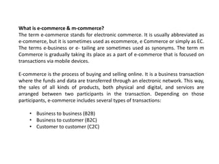 What is e-commerce & m-commerce?
The term e-commerce stands for electronic commerce. It is usually abbreviated as
e-commerce, but it is sometimes used as ecommerce, e Commerce or simply as EC.
The terms e-business or e- tailing are sometimes used as synonyms. The term m
Commerce is gradually taking its place as a part of e-commerce that is focused on
transactions via mobile devices.
E-commerce is the process of buying and selling online. It is a business transaction
where the funds and data are transferred through an electronic network. This way,
the sales of all kinds of products, both physical and digital, and services are
arranged between two participants in the transaction. Depending on those
participants, e-commerce includes several types of transactions:
• Business to business (B2B)
• Business to customer (B2C)
• Customer to customer (C2C)
 