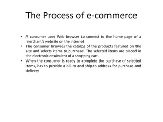 The Process of e-commerce
• A consumer uses Web browser to connect to the home page of a
merchant’s website on the internet
• The consumer browses the catalog of the products featured on the
site and selects items to purchase. The selected items are placed in
the electronic equivalent of a shopping cart.
• When the consumer is ready to complete the purchase of selected
items, has to provide a bill-to and ship-to address for purchase and
delivery
 