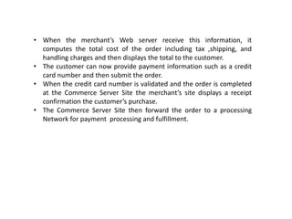 • When the merchant’s Web server receive this information, it
computes the total cost of the order including tax ,shipping, and
handling charges and then displays the total to the customer.
• The customer can now provide payment information such as a credit
card number and then submit the order.
• When the credit card number is validated and the order is completed
at the Commerce Server Site the merchant’s site displays a receipt
confirmation the customer’s purchase.
• The Commerce Server Site then forward the order to a processing
Network for payment processing and fulfillment.
 