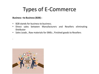 Types of E-Commerce
Business –to Business (B2B) :
• B2B stands for business to business.
• Direct sales between Manufacturers and Resellers eliminating
Distibutor
• Sales Leads , Raw materials for SMEs , Finished goods to Resellers
.
 