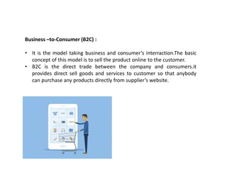 Business –to-Consumer (B2C) :
• It is the model taking business and consumer’s interraction.The basic
concept of this model is to sell the product online to the customer.
• B2C is the direct trade between the company and consumers.it
provides direct sell goods and services to customer so that anybody
can purchase any products directly from supplier’s website.
 