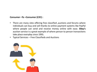 Consumer –To –Consumer (C2C) :
• There are many sites offering free classified ,auctions and forums where
individuals can buy and sell thanks to online payment systems like PayPal
where people can send and receive money online with ease. EBay’s
auction service is a great example of where person to person transections
take place everyday since 1995.
• Typical Services – Free Classifieds and Auctions
 