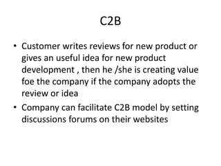 C2B
• Customer writes reviews for new product or
gives an useful idea for new product
development , then he /she is creating value
foe the company if the company adopts the
review or idea
• Company can facilitate C2B model by setting
discussions forums on their websites
 