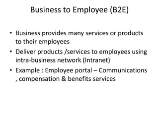Business to Employee (B2E)
• Business provides many services or products
to their employees
• Deliver products /services to employees using
intra-business network (Intranet)
• Example : Employee portal – Communications
, compensation & benefits services
 