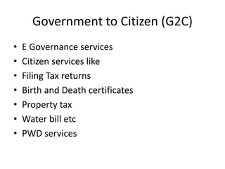 Government to Citizen (G2C)
• E Governance services
• Citizen services like
• Filing Tax returns
• Birth and Death certificates
• Property tax
• Water bill etc
• PWD services
 
