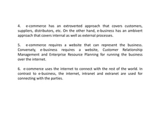 4. e-commerce has an extroverted approach that covers customers,
suppliers, distributors, etc. On the other hand, e-business has an ambivert
approach that covers internal as well as external processes.
5. e-commerce requires a website that can represent the business.
Conversely, e-business requires a website, Customer Relationship
Management and Enterprise Resource Planning for running the business
over the internet.
6. e-commerce uses the internet to connect with the rest of the world. In
contrast to e-business, the internet, intranet and extranet are used for
connecting with the parties.
 