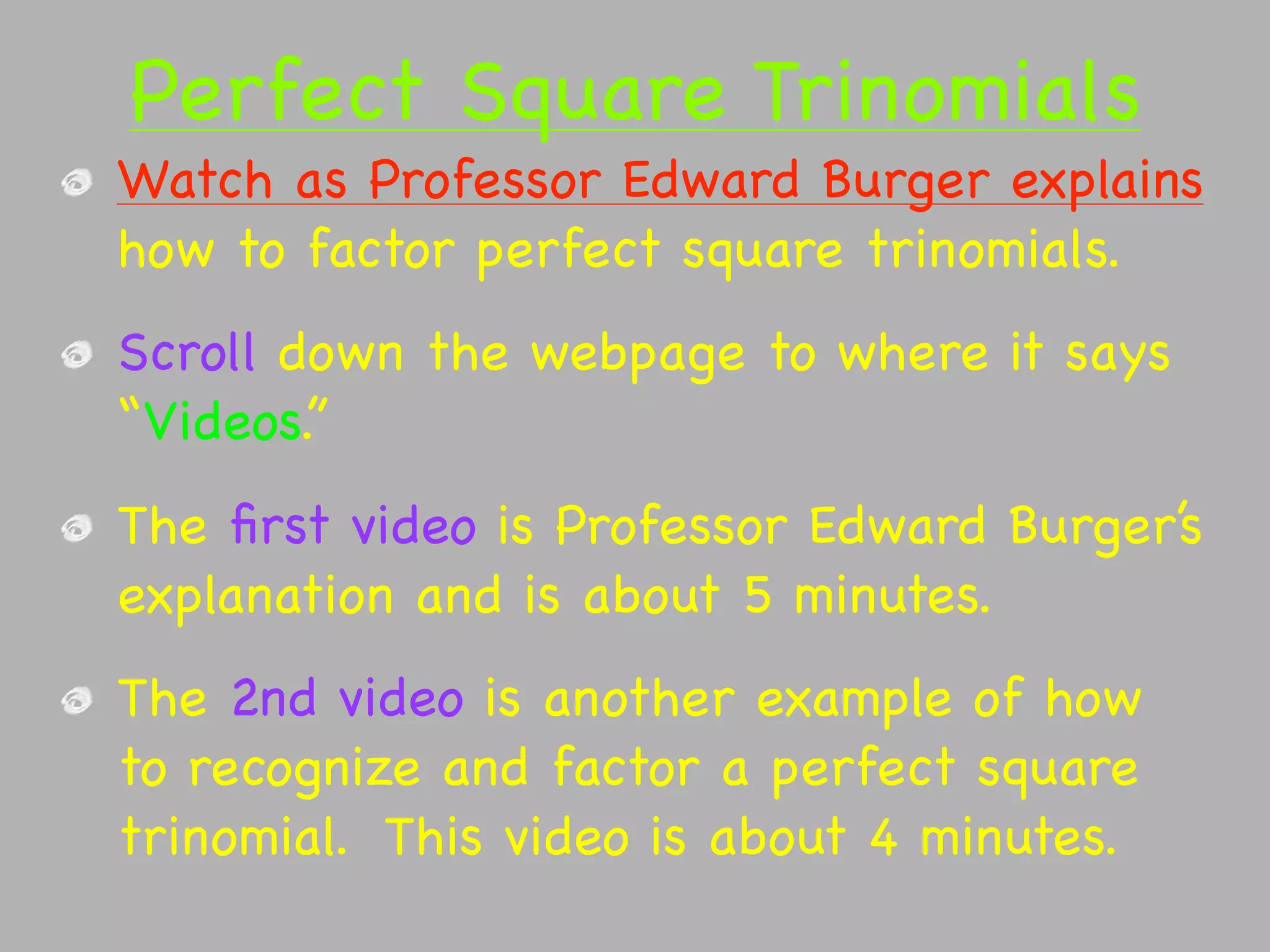 Perfect Square Trinomials
Watch as Professor Edward Burger explains
how to factor perfect square trinomials.
Scroll down the webpage to where it says
“Videos.”
The ﬁrst video is Professor Edward Burger’s
explanation and is about 5 minutes.
The 2nd video is another example of how
to recognize and factor a perfect square
trinomial. This video is about 4 minutes.
 
