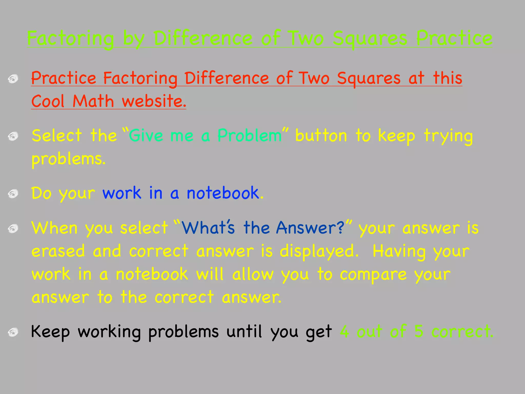Factoring by Difference of Two Squares Practice
Practice Factoring Difference of Two Squares at this
Cool Math website.
Select the “Give me a Problem” button to keep trying
problems.
Do your work in a notebook.
When you select “What’s the Answer?” your answer is
erased and correct answer is displayed. Having your
work in a notebook will allow you to compare your
answer to the correct answer.
Keep working problems until you get 4 out of 5 correct.
 