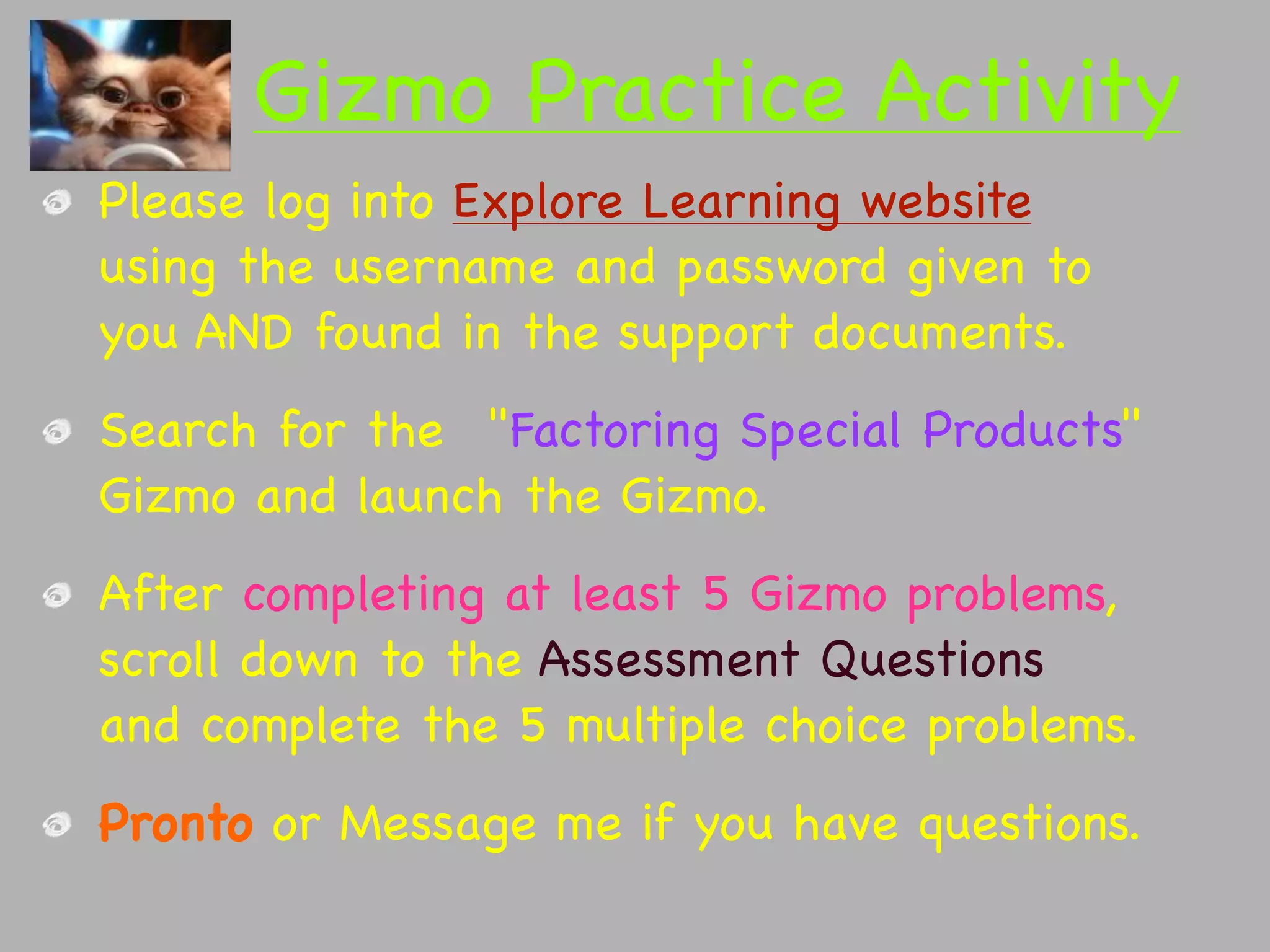 Gizmo Practice Activity
Please log into Explore Learning website
using the username and password given to
you AND found in the support documents.
Search for the  "Factoring Special Products"
Gizmo and launch the Gizmo.
After completing at least 5 Gizmo problems,
scroll down to the Assessment Questions
and complete the 5 multiple choice problems.
Pronto or Message me if you have questions.
 