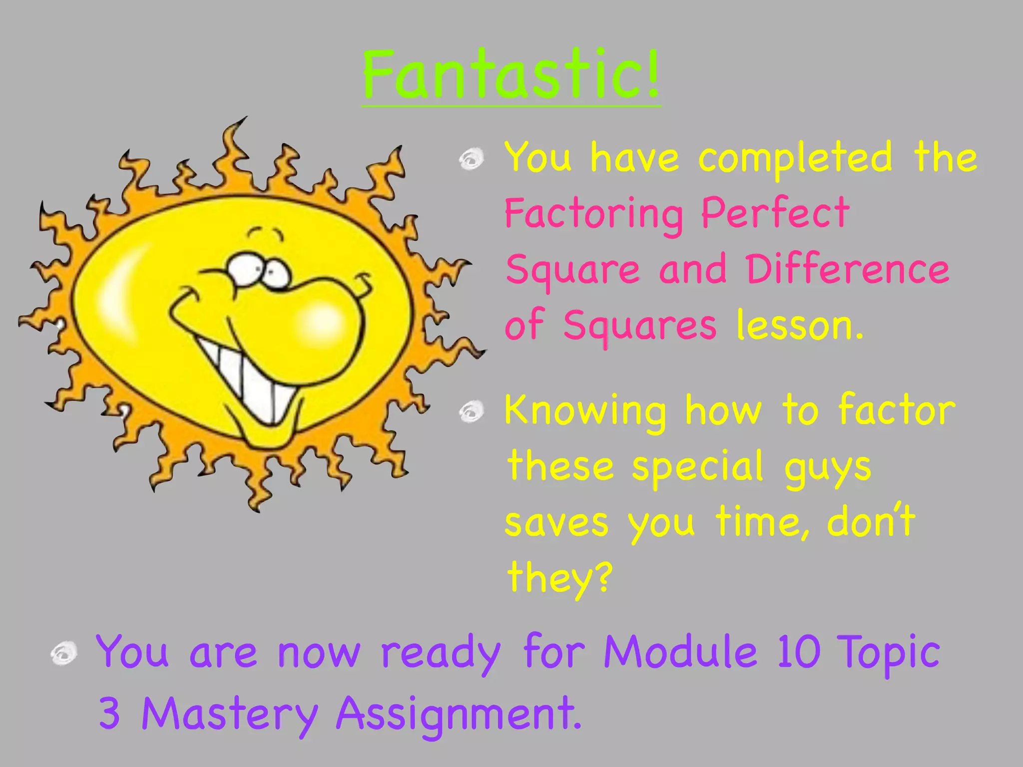 Fantastic!
                 You have completed the
                 Factoring Perfect
                 Square and Difference
                 of Squares lesson.
                 Knowing how to factor
                 these special guys
                 saves you time, don’t
                 they?
You are now ready for Module 10 Topic
3 Mastery Assignment.
 