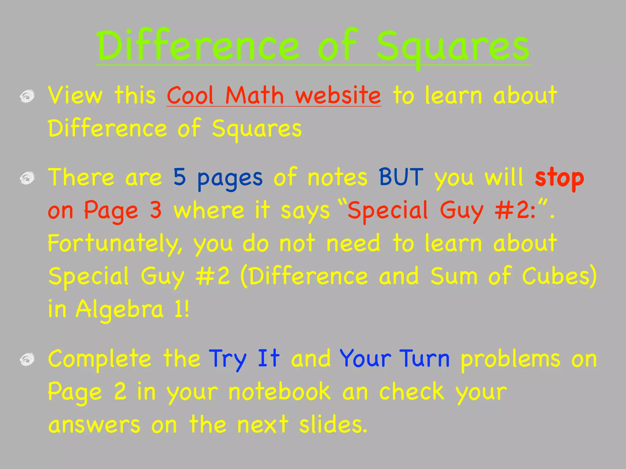 Difference of Squares
View this Cool Math website to learn about
Difference of Squares
There are 5 pages of notes BUT you will stop
on Page 3 where it says “Special Guy #2:”.
Fortunately, you do not need to learn about
Special Guy #2 (Difference and Sum of Cubes)
in Algebra 1!
Complete the Try It and Your Turn problems on
Page 2 in your notebook an check your
answers on the next slides.
 