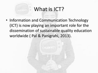 What is ICT?
• Information and Communication Technology
(ICT) is now playing an important role for the
dissemination of sustainable quality education
worldwide ( Pal & Panigrahi, 2013).
 