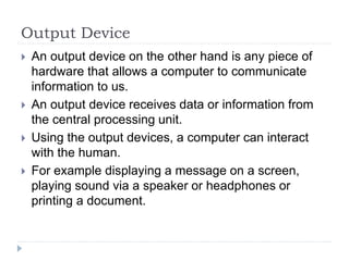 Output Device
 An output device on the other hand is any piece of
hardware that allows a computer to communicate
information to us.
 An output device receives data or information from
the central processing unit.
 Using the output devices, a computer can interact
with the human.
 For example displaying a message on a screen,
playing sound via a speaker or headphones or
printing a document.
 
