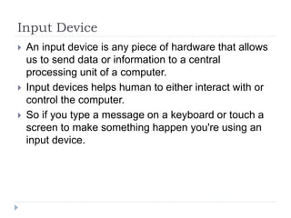 Input Device
 An input device is any piece of hardware that allows
us to send data or information to a central
processing unit of a computer.
 Input devices helps human to either interact with or
control the computer.
 So if you type a message on a keyboard or touch a
screen to make something happen you're using an
input device.
 