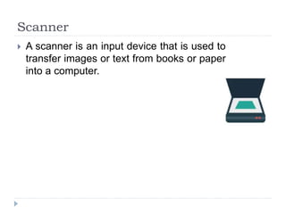 Scanner
 A scanner is an input device that is used to
transfer images or text from books or paper
into a computer.
 