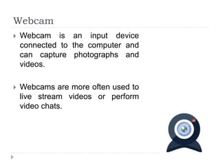 Webcam
 Webcam is an input device
connected to the computer and
can capture photographs and
videos.
 Webcams are more often used to
live stream videos or perform
video chats.
 