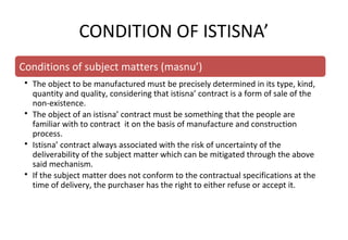 Conditions of subject matters (masnu’)
• The object to be manufactured must be precisely determined in its type, kind,
quantity and quality, considering that istisna’ contract is a form of sale of the
non-existence.
• The object of an istisna’ contract must be something that the people are
familiar with to contract it on the basis of manufacture and construction
process.
• Istisna’ contract always associated with the risk of uncertainty of the
deliverability of the subject matter which can be mitigated through the above
said mechanism.
• If the subject matter does not conform to the contractual specifications at the
time of delivery, the purchaser has the right to either refuse or accept it.
CONDITION OF ISTISNA’
 