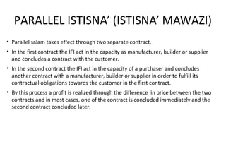 PARALLEL ISTISNA’ (ISTISNA’ MAWAZI)
• Parallel salam takes effect through two separate contract.
• In the first contract the IFI act in the capacity as manufacturer, builder or supplier
and concludes a contract with the customer.
• In the second contract the IFI act in the capacity of a purchaser and concludes
another contract with a manufacturer, builder or supplier in order to fulfill its
contractual obligations towards the customer in the first contract.
• By this process a profit is realized through the difference in price between the two
contracts and in most cases, one of the contract is concluded immediately and the
second contract concluded later.
 