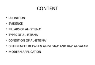 CONTENT
• DEFINITION
• EVIDENCE
• PILLARS OF AL-ISTISNA’
• TYPES OF AL-ISTISNA’
• CONDITION OF AL-ISTISNA’
• DIFFERENCES BETWEEN AL-ISTISNA’ AND BAY’ AL-SALAM
• MODERN APPLICATION
 