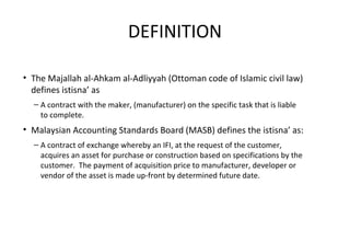 DEFINITION
• The Majallah al-Ahkam al-Adliyyah (Ottoman code of Islamic civil law)
defines istisna’ as
– A contract with the maker, (manufacturer) on the specific task that is liable
to complete.
• Malaysian Accounting Standards Board (MASB) defines the istisna’ as:
– A contract of exchange whereby an IFI, at the request of the customer,
acquires an asset for purchase or construction based on specifications by the
customer. The payment of acquisition price to manufacturer, developer or
vendor of the asset is made up-front by determined future date.
 
