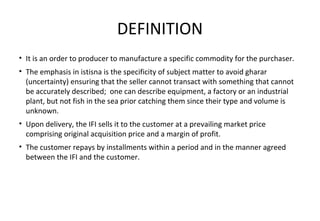 DEFINITION
• It is an order to producer to manufacture a specific commodity for the purchaser.
• The emphasis in istisna is the specificity of subject matter to avoid gharar
(uncertainty) ensuring that the seller cannot transact with something that cannot
be accurately described; one can describe equipment, a factory or an industrial
plant, but not fish in the sea prior catching them since their type and volume is
unknown.
• Upon delivery, the IFI sells it to the customer at a prevailing market price
comprising original acquisition price and a margin of profit.
• The customer repays by installments within a period and in the manner agreed
between the IFI and the customer.
 