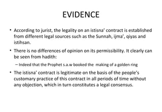EVIDENCE
• According to jurist, the legality on an istisna’ contract is established
from different legal sources such as the Sunnah, ijma’, qiyas and
istihsan.
• There is no differences of opinion on its permissibility. It clearly can
be seen from hadith:
– Indeed that the Prophet s.a.w booked the making of a golden ring
• The istisna’ contract is legitimate on the basis of the people’s
customary practice of this contract in all periods of time without
any objection, which in turn constitutes a legal consensus.
 
