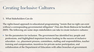 Creating Inclusive Cultures
1. What Stakeholders Can do
The rights-based approach to educational programming “insists that no right can exist
without a corresponding governmental obligation” (Van den Brule-Balescut & Sandkull
2005). The following are some steps stakeholders can take to create inclusive cultures:
Set the parameters for inclusion. The government has identi
fi
ed key people and
professions, and highlighted important factors leading to the success of inclusive
education - i.e., placement process, committees, staf
fi
ng and responsibilities, teacher
training and compensation, incentives for private sector participation, and
collaboration of the Department of Education with other branches of government.
 