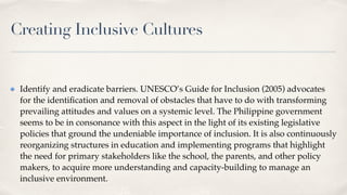Creating Inclusive Cultures
Identify and eradicate barriers. UNESCO’s Guide for Inclusion (2005) advocates
for the identi
fi
cation and removal of obstacles that have to do with transforming
prevailing attitudes and values on a systemic level. The Philippine government
seems to be in consonance with this aspect in the light of its existing legislative
policies that ground the undeniable importance of inclusion. It is also continuously
reorganizing structures in education and implementing programs that highlight
the need for primary stakeholders like the school, the parents, and other policy
makers, to acquire more understanding and capacity-building to manage an
inclusive environment.
 