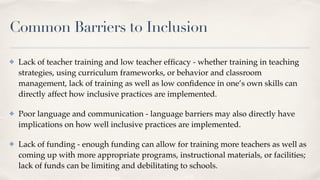Common Barriers to Inclusion
✤ Lack of teacher training and low teacher ef
fi
cacy - whether training in teaching
strategies, using curriculum frameworks, or behavior and classroom
management, lack of training as well as low con
fi
dence in one’s own skills can
directly affect how inclusive practices are implemented.
✤ Poor language and communication - language barriers may also directly have
implications on how well inclusive practices are implemented.
✤ Lack of funding - enough funding can allow for training more teachers as well as
coming up with more appropriate programs, instructional materials, or facilities;
lack of funds can be limiting and debilitating to schools.
 