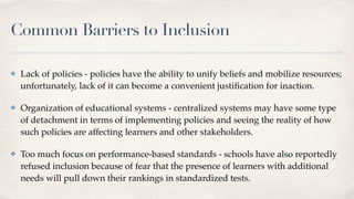 Common Barriers to Inclusion
✤ Lack of policies - policies have the ability to unify beliefs and mobilize resources;
unfortunately, lack of it can become a convenient justi
fi
cation for inaction.
✤ Organization of educational systems - centralized systems may have some type
of detachment in terms of implementing policies and seeing the reality of how
such policies are affecting learners and other stakeholders.
✤ Too much focus on performance-based standards - schools have also reportedly
refused inclusion because of fear that the presence of learners with additional
needs will pull down their rankings in standardized tests.
 